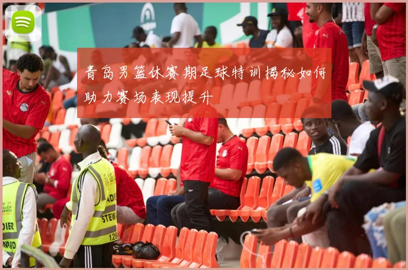 青岛男篮休赛期足球特训揭秘如何助力赛场表现提升