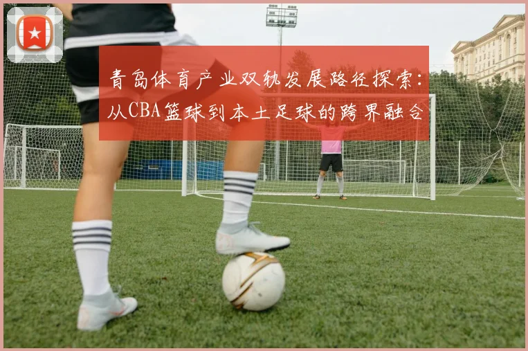 青岛体育产业双轨发展路径探索：从CBA篮球到本土足球的跨界融合