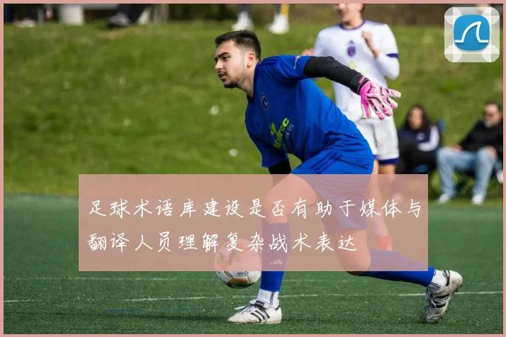 足球术语库建设是否有助于媒体与翻译人员理解复杂战术表达