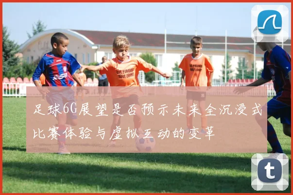 足球6G展望是否预示未来全沉浸式比赛体验与虚拟互动的变革
