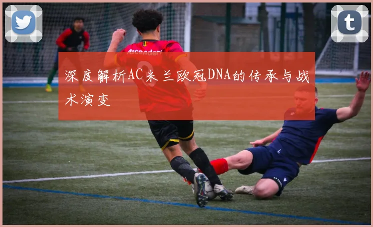 深度解析AC米兰欧冠DNA的传承与战术演变